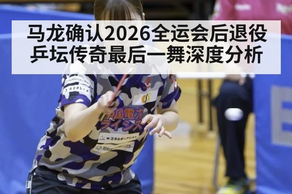 马龙确认2026全运会后退役乒坛传奇最后一舞深度分析
